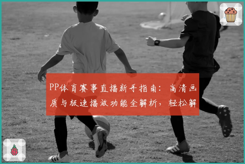 PP体育赛事直播新手指南:高清画质与极速播放功能全解析,轻松解锁观赛新体验