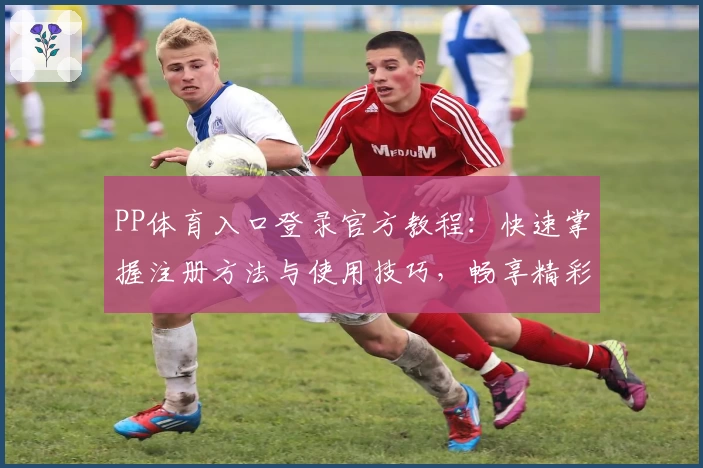 PP体育入口登录官方教程：快速掌握注册方法与使用技巧，畅享精彩赛事即时追踪
