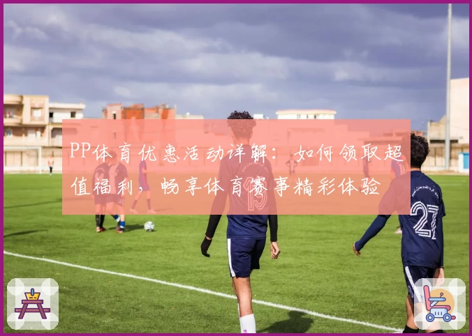 PP体育优惠活动详解：如何领取超值福利，畅享体育赛事精彩体验